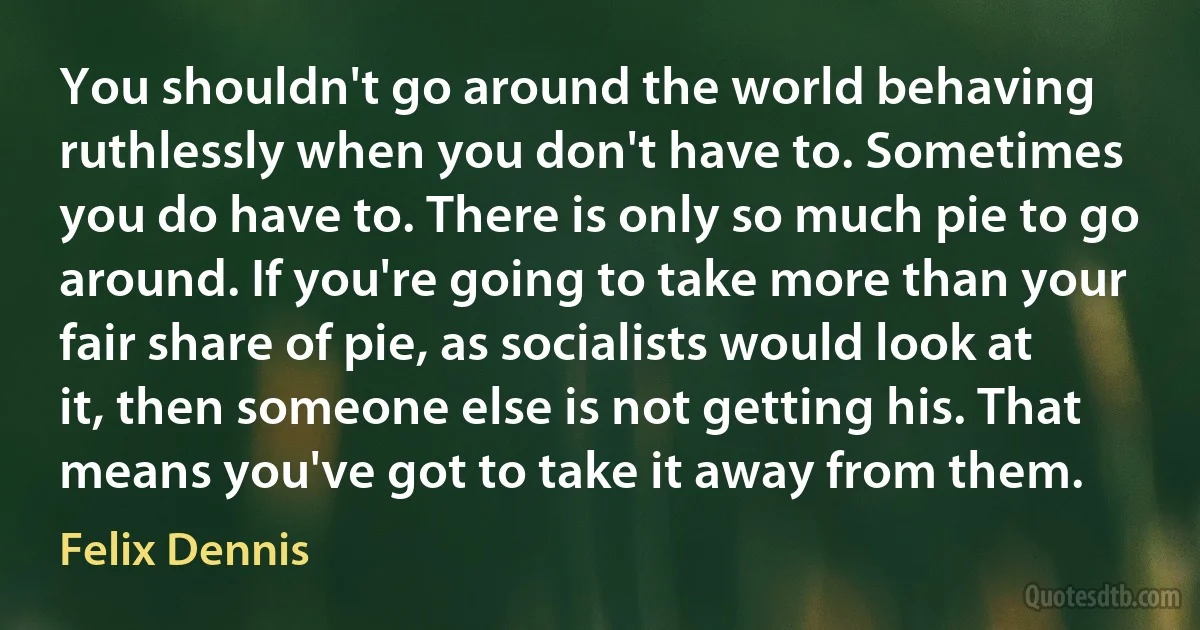 You shouldn't go around the world behaving ruthlessly when you don't have to. Sometimes you do have to. There is only so much pie to go around. If you're going to take more than your fair share of pie, as socialists would look at it, then someone else is not getting his. That means you've got to take it away from them. (Felix Dennis)