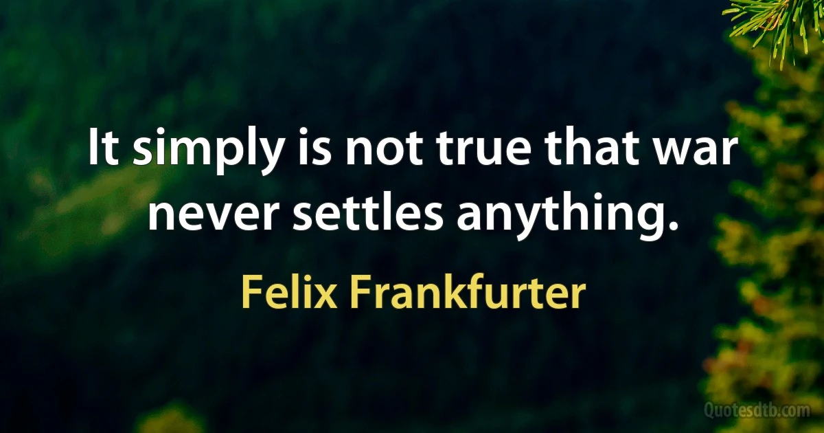 It simply is not true that war never settles anything. (Felix Frankfurter)