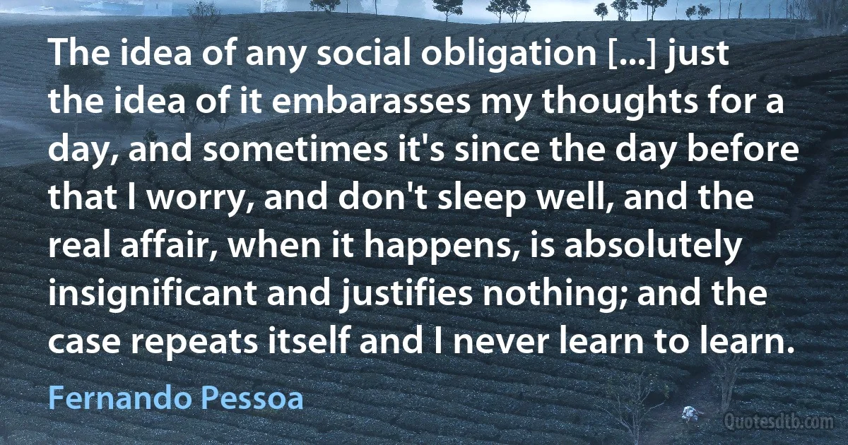 The idea of any social obligation [...] just the idea of it embarasses my thoughts for a day, and sometimes it's since the day before that I worry, and don't sleep well, and the real affair, when it happens, is absolutely insignificant and justifies nothing; and the case repeats itself and I never learn to learn. (Fernando Pessoa)