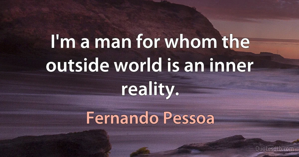 I'm a man for whom the outside world is an inner reality. (Fernando Pessoa)