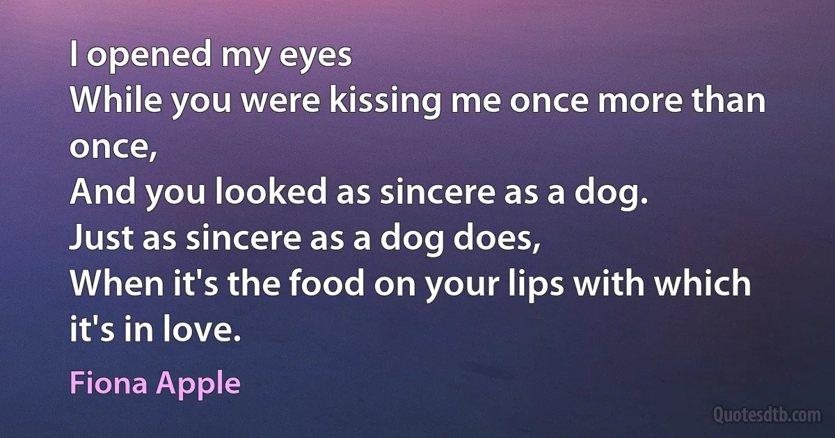 I opened my eyes
While you were kissing me once more than once,
And you looked as sincere as a dog.
Just as sincere as a dog does,
When it's the food on your lips with which it's in love. (Fiona Apple)