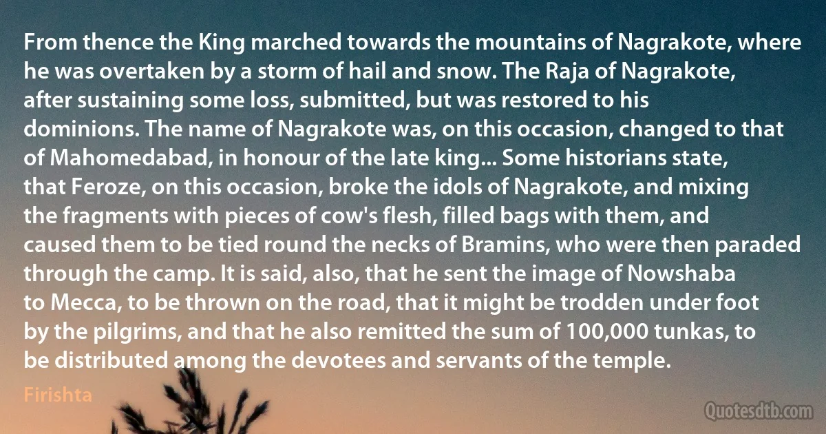 From thence the King marched towards the mountains of Nagrakote, where he was overtaken by a storm of hail and snow. The Raja of Nagrakote, after sustaining some loss, submitted, but was restored to his dominions. The name of Nagrakote was, on this occasion, changed to that of Mahomedabad, in honour of the late king... Some historians state, that Feroze, on this occasion, broke the idols of Nagrakote, and mixing the fragments with pieces of cow's flesh, filled bags with them, and caused them to be tied round the necks of Bramins, who were then paraded through the camp. It is said, also, that he sent the image of Nowshaba to Mecca, to be thrown on the road, that it might be trodden under foot by the pilgrims, and that he also remitted the sum of 100,000 tunkas, to be distributed among the devotees and servants of the temple. (Firishta)