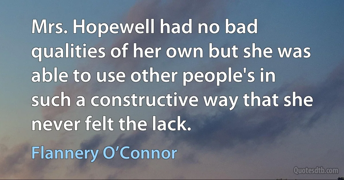 Mrs. Hopewell had no bad qualities of her own but she was able to use other people's in such a constructive way that she never felt the lack. (Flannery O’Connor)