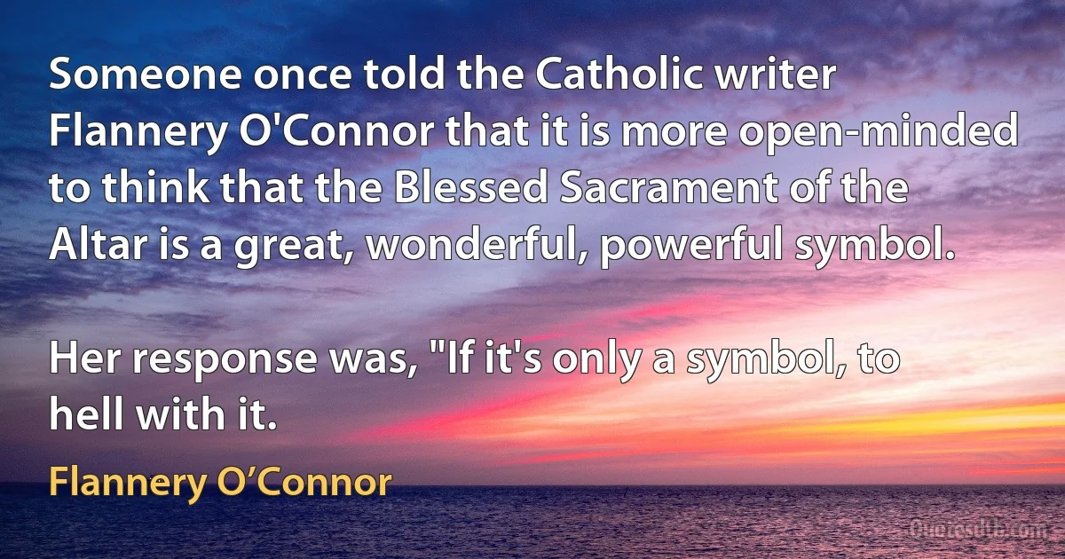 Someone once told the Catholic writer Flannery O'Connor that it is more open-minded to think that the Blessed Sacrament of the Altar is a great, wonderful, powerful symbol.

Her response was, "If it's only a symbol, to hell with it. (Flannery O’Connor)