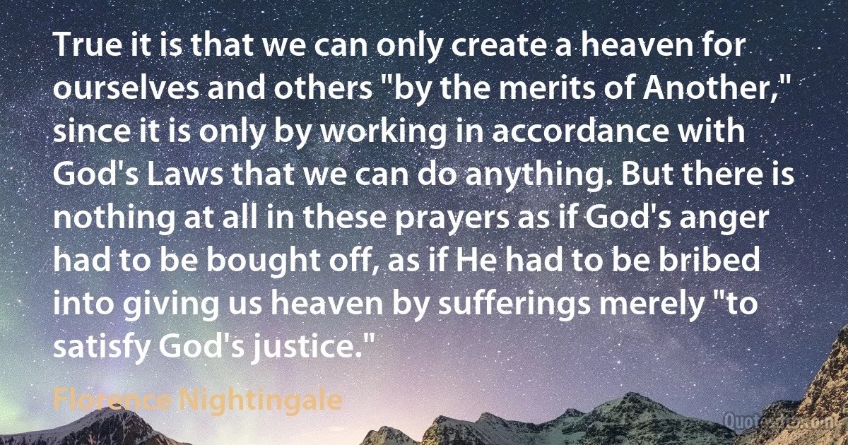 True it is that we can only create a heaven for ourselves and others "by the merits of Another," since it is only by working in accordance with God's Laws that we can do anything. But there is nothing at all in these prayers as if God's anger had to be bought off, as if He had to be bribed into giving us heaven by sufferings merely "to satisfy God's justice." (Florence Nightingale)