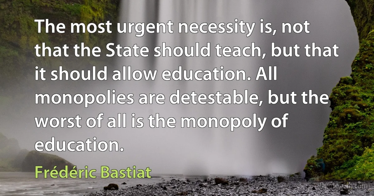 The most urgent necessity is, not that the State should teach, but that it should allow education. All monopolies are detestable, but the worst of all is the monopoly of education. (Frédéric Bastiat)