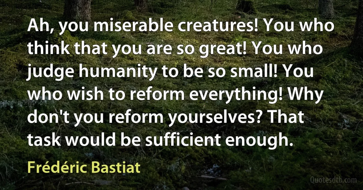 Ah, you miserable creatures! You who think that you are so great! You who judge humanity to be so small! You who wish to reform everything! Why don't you reform yourselves? That task would be sufficient enough. (Frédéric Bastiat)