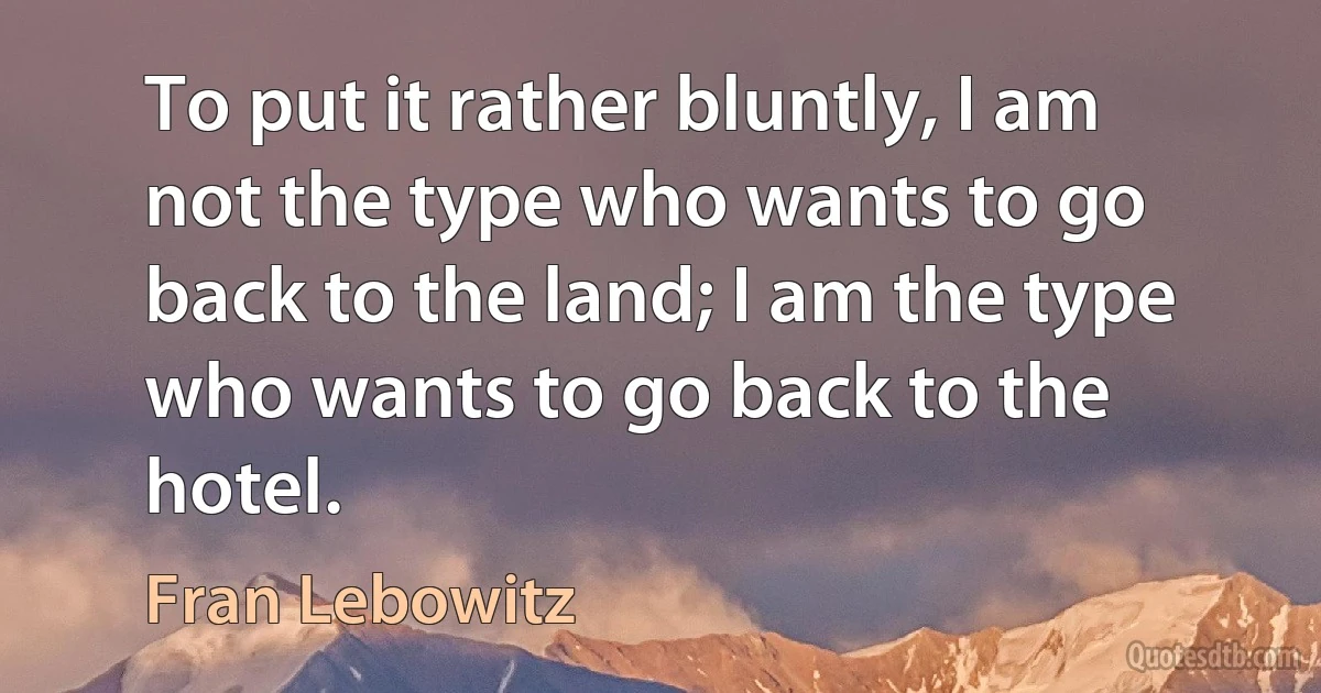 To put it rather bluntly, I am not the type who wants to go back to the land; I am the type who wants to go back to the hotel. (Fran Lebowitz)