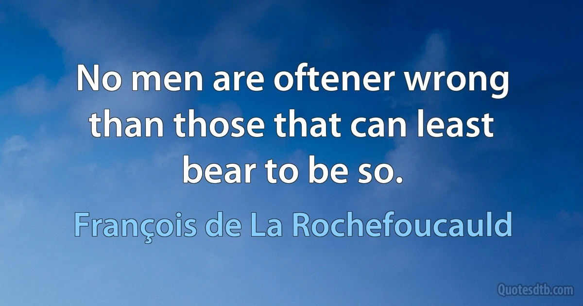 No men are oftener wrong than those that can least bear to be so. (François de La Rochefoucauld)