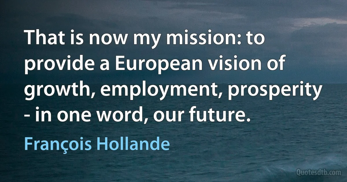 That is now my mission: to provide a European vision of growth, employment, prosperity - in one word, our future. (François Hollande)