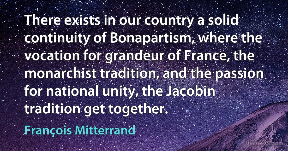 There exists in our country a solid continuity of Bonapartism, where the vocation for grandeur of France, the monarchist tradition, and the passion for national unity, the Jacobin tradition get together. (François Mitterrand)