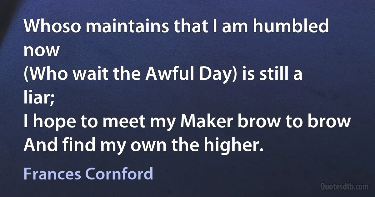 Whoso maintains that I am humbled now
(Who wait the Awful Day) is still a liar;
I hope to meet my Maker brow to brow
And find my own the higher. (Frances Cornford)