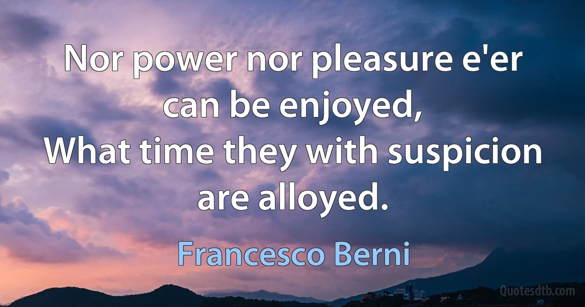 Nor power nor pleasure e'er can be enjoyed,
What time they with suspicion are alloyed. (Francesco Berni)