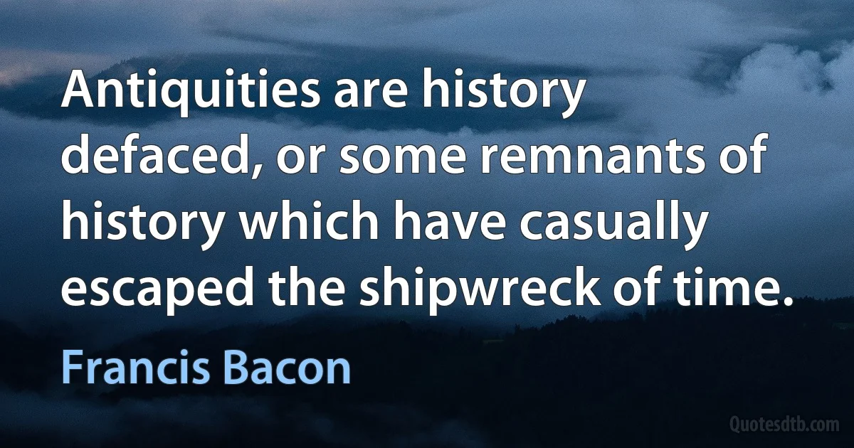 Antiquities are history defaced, or some remnants of history which have casually escaped the shipwreck of time. (Francis Bacon)