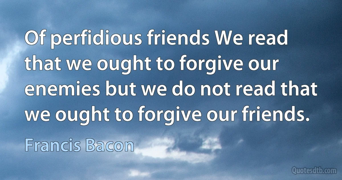 Of perfidious friends We read that we ought to forgive our enemies but we do not read that we ought to forgive our friends. (Francis Bacon)