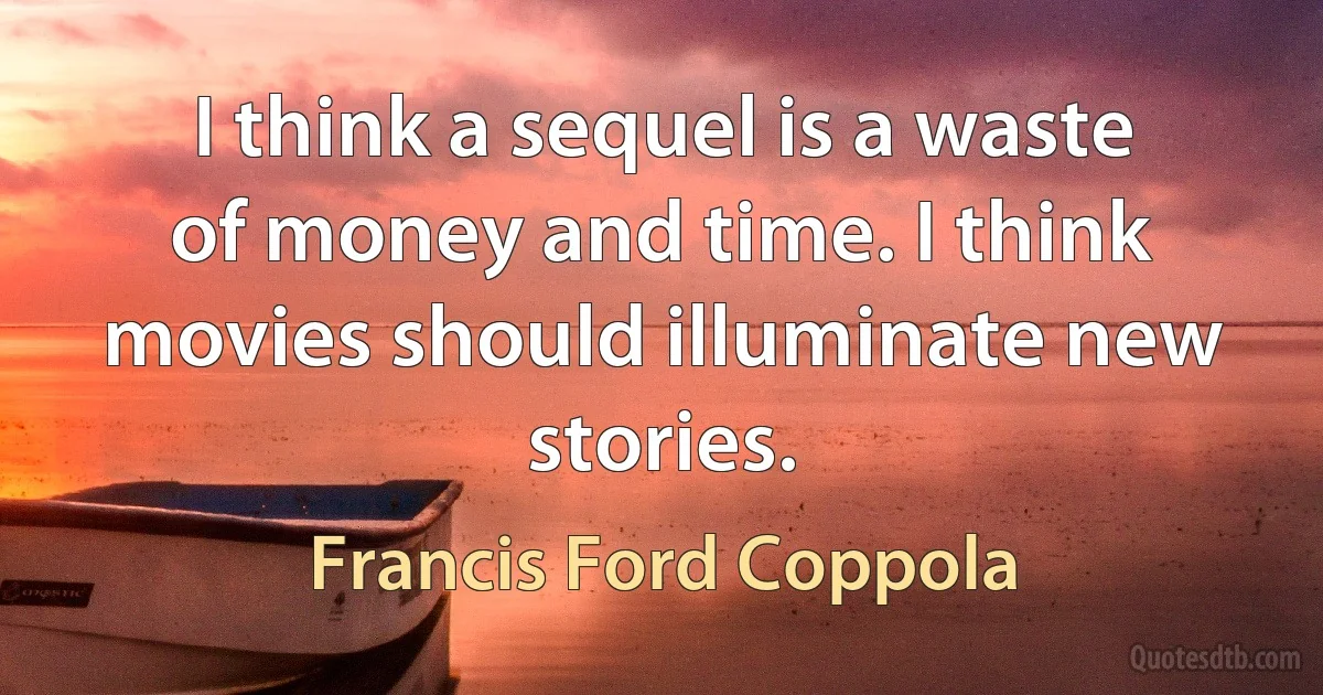 I think a sequel is a waste of money and time. I think movies should illuminate new stories. (Francis Ford Coppola)