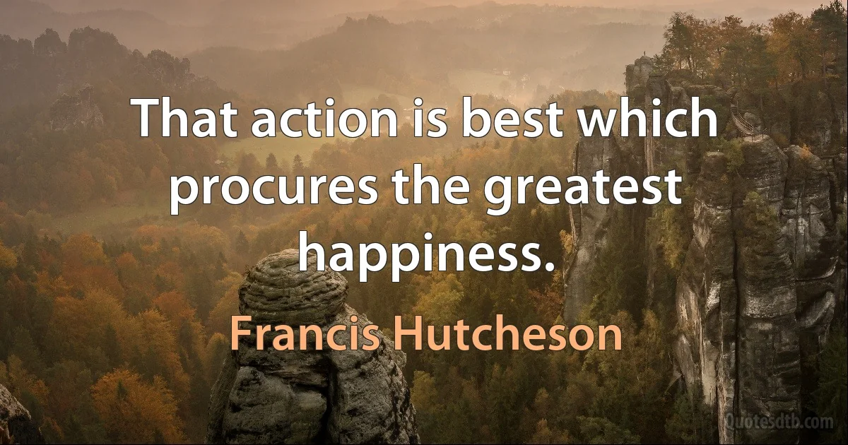 That action is best which procures the greatest happiness. (Francis Hutcheson)