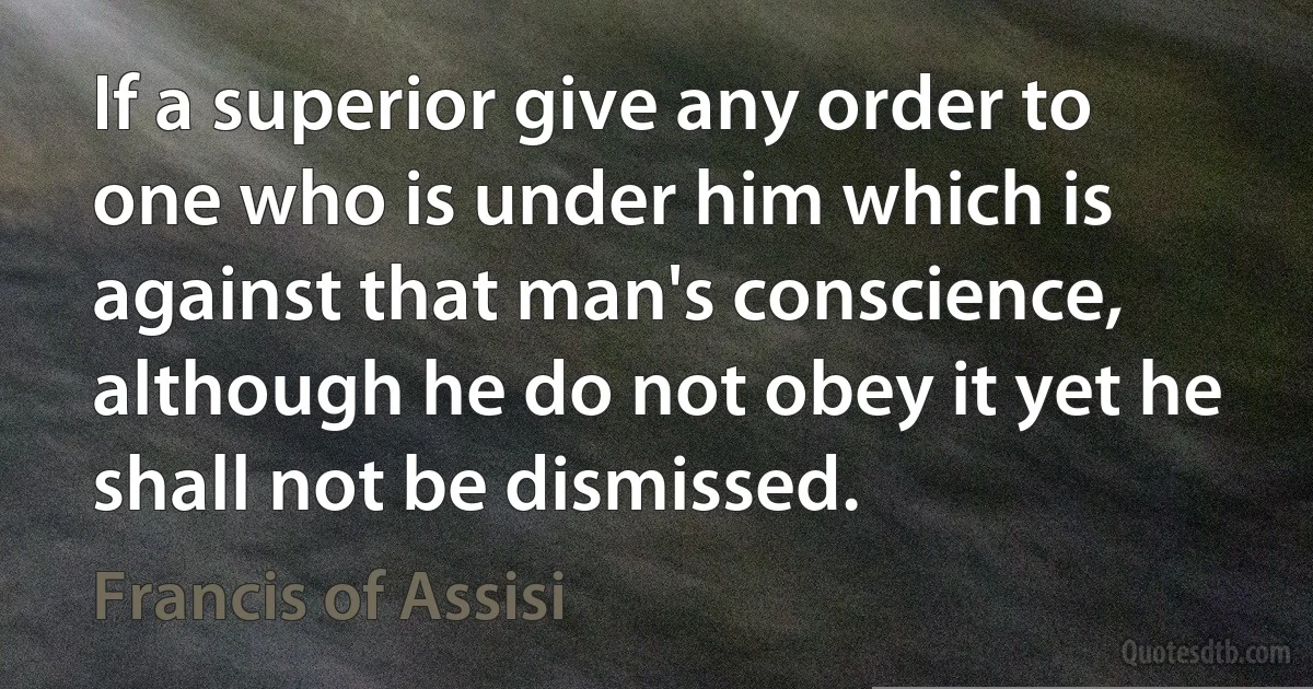 If a superior give any order to one who is under him which is against that man's conscience, although he do not obey it yet he shall not be dismissed. (Francis of Assisi)