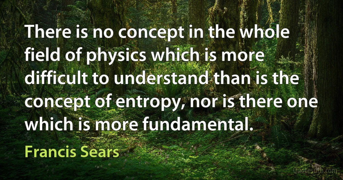 There is no concept in the whole field of physics which is more difficult to understand than is the concept of entropy, nor is there one which is more fundamental. (Francis Sears)