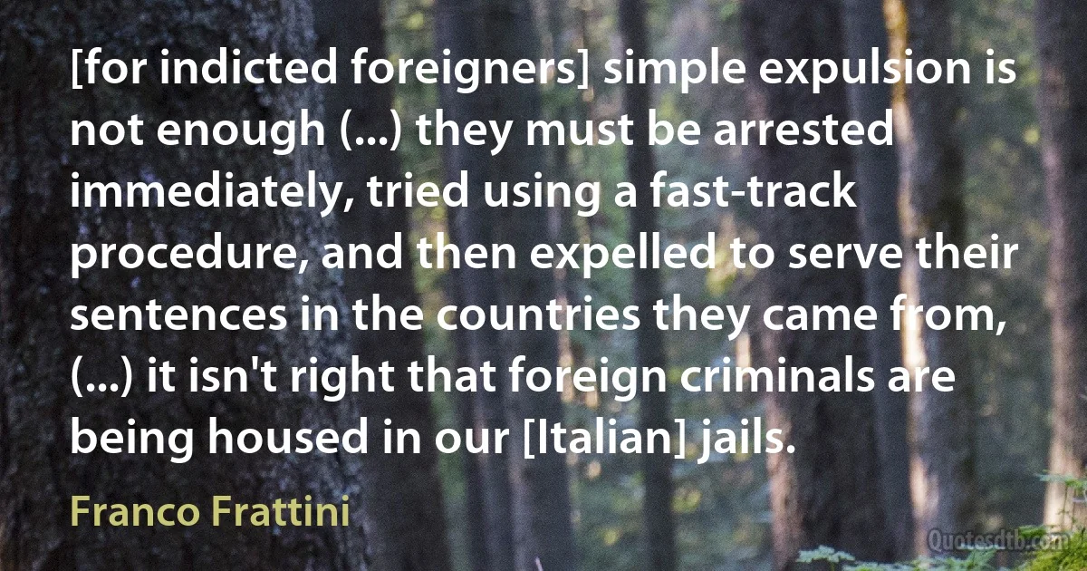 [for indicted foreigners] simple expulsion is not enough (...) they must be arrested immediately, tried using a fast-track procedure, and then expelled to serve their sentences in the countries they came from, (...) it isn't right that foreign criminals are being housed in our [Italian] jails. (Franco Frattini)