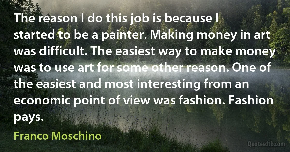 The reason I do this job is because I started to be a painter. Making money in art was difficult. The easiest way to make money was to use art for some other reason. One of the easiest and most interesting from an economic point of view was fashion. Fashion pays. (Franco Moschino)