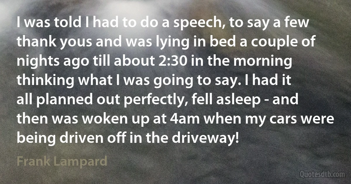 I was told I had to do a speech, to say a few thank yous and was lying in bed a couple of nights ago till about 2:30 in the morning thinking what I was going to say. I had it all planned out perfectly, fell asleep - and then was woken up at 4am when my cars were being driven off in the driveway! (Frank Lampard)