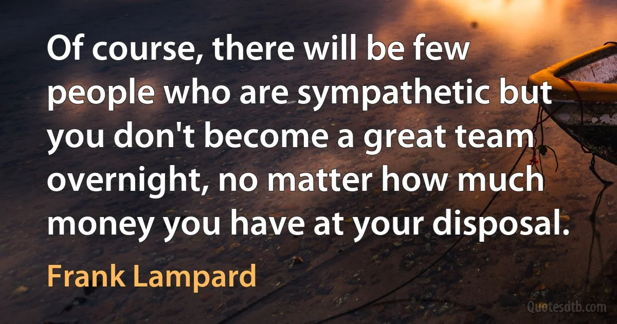 Of course, there will be few people who are sympathetic but you don't become a great team overnight, no matter how much money you have at your disposal. (Frank Lampard)