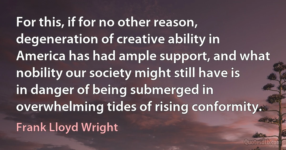 For this, if for no other reason, degeneration of creative ability in America has had ample support, and what nobility our society might still have is in danger of being submerged in overwhelming tides of rising conformity. (Frank Lloyd Wright)