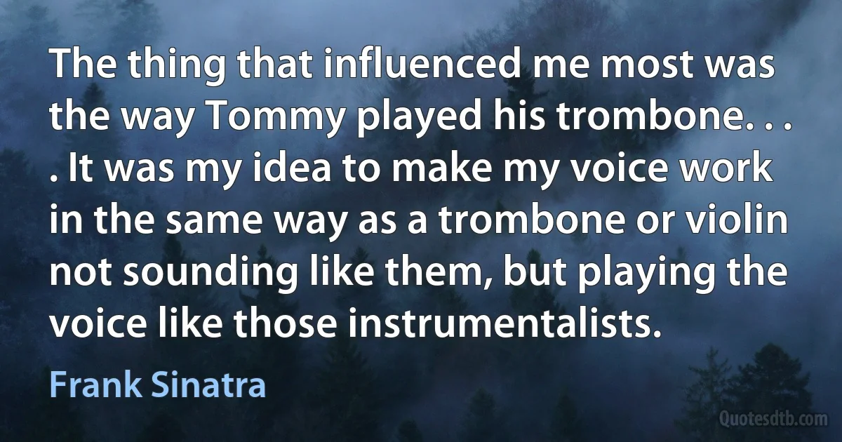 The thing that influenced me most was the way Tommy played his trombone. . . . It was my idea to make my voice work in the same way as a trombone or violin not sounding like them, but playing the voice like those instrumentalists. (Frank Sinatra)