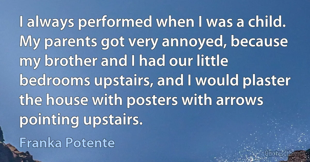 I always performed when I was a child. My parents got very annoyed, because my brother and I had our little bedrooms upstairs, and I would plaster the house with posters with arrows pointing upstairs. (Franka Potente)