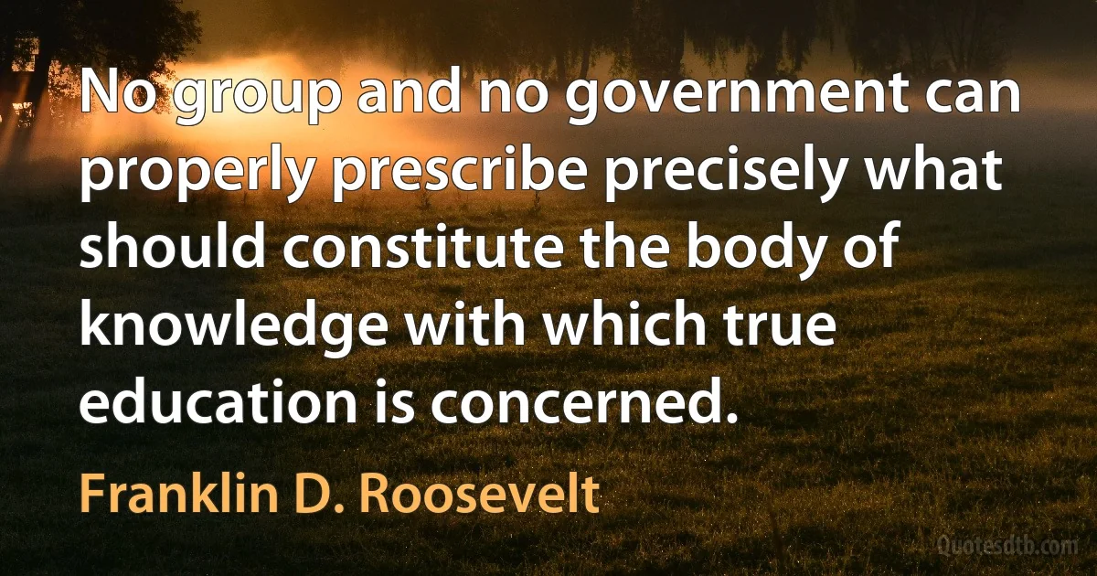 No group and no government can properly prescribe precisely what should constitute the body of knowledge with which true education is concerned. (Franklin D. Roosevelt)