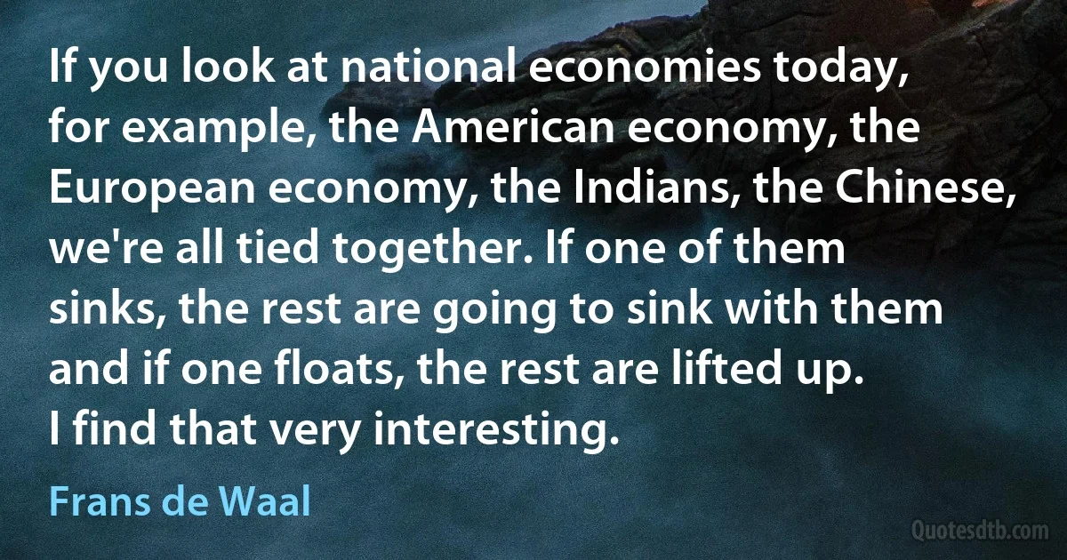 If you look at national economies today, for example, the American economy, the European economy, the Indians, the Chinese, we're all tied together. If one of them sinks, the rest are going to sink with them and if one floats, the rest are lifted up. I find that very interesting. (Frans de Waal)