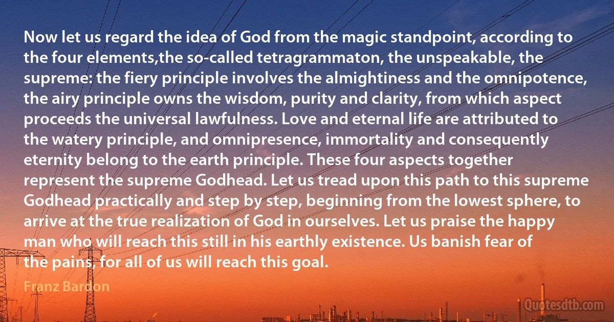 Now let us regard the idea of God from the magic standpoint, according to the four elements,the so-called tetragrammaton, the unspeakable, the supreme: the fiery principle involves the almightiness and the omnipotence, the airy principle owns the wisdom, purity and clarity, from which aspect proceeds the universal lawfulness. Love and eternal life are attributed to the watery principle, and omnipresence, immortality and consequently eternity belong to the earth principle. These four aspects together represent the supreme Godhead. Let us tread upon this path to this supreme Godhead practically and step by step, beginning from the lowest sphere, to arrive at the true realization of God in ourselves. Let us praise the happy man who will reach this still in his earthly existence. Us banish fear of the pains, for all of us will reach this goal. (Franz Bardon)