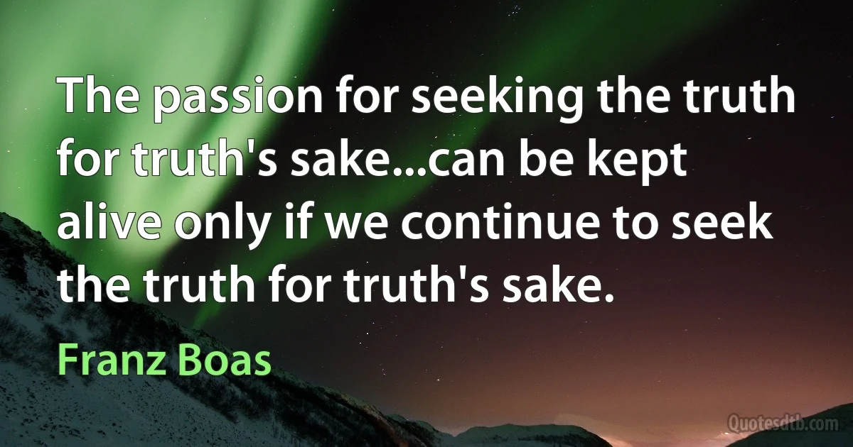 The passion for seeking the truth for truth's sake...can be kept alive only if we continue to seek the truth for truth's sake. (Franz Boas)