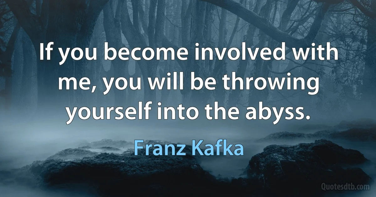 If you become involved with me, you will be throwing yourself into the abyss. (Franz Kafka)