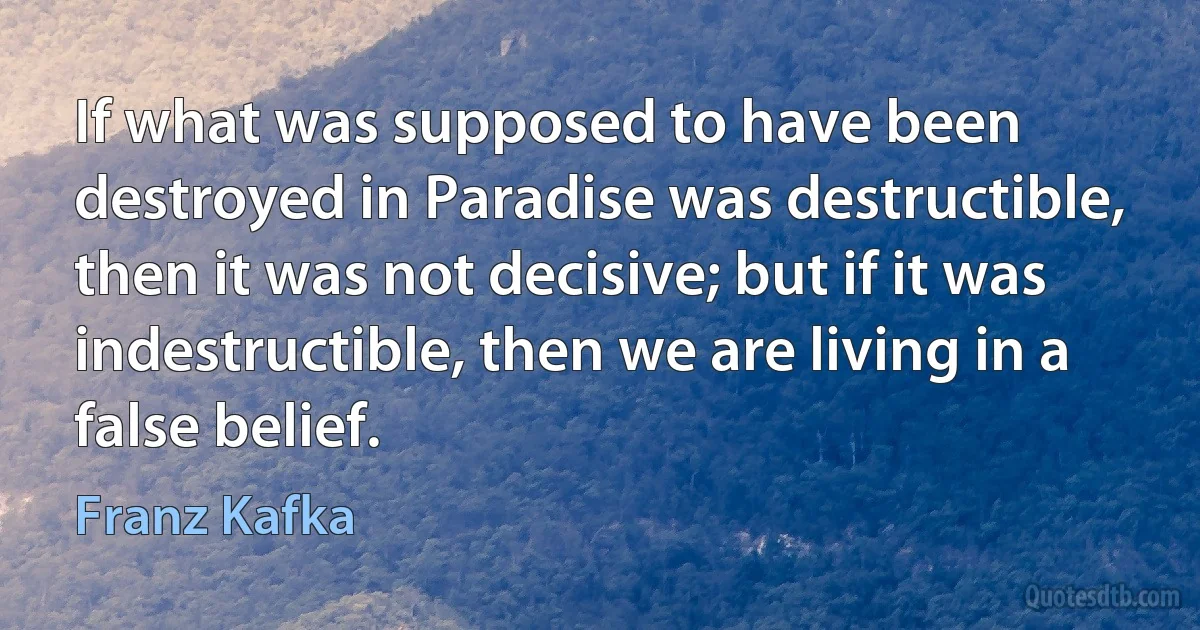 If what was supposed to have been destroyed in Paradise was destructible, then it was not decisive; but if it was indestructible, then we are living in a false belief. (Franz Kafka)