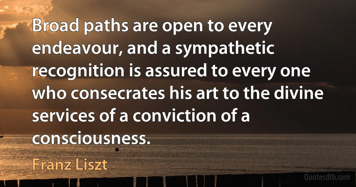 Broad paths are open to every endeavour, and a sympathetic recognition is assured to every one who consecrates his art to the divine services of a conviction of a consciousness. (Franz Liszt)