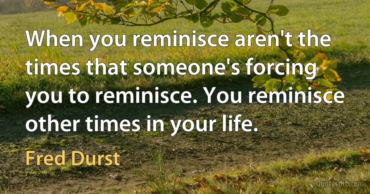 When you reminisce aren't the times that someone's forcing you to reminisce. You reminisce other times in your life. (Fred Durst)