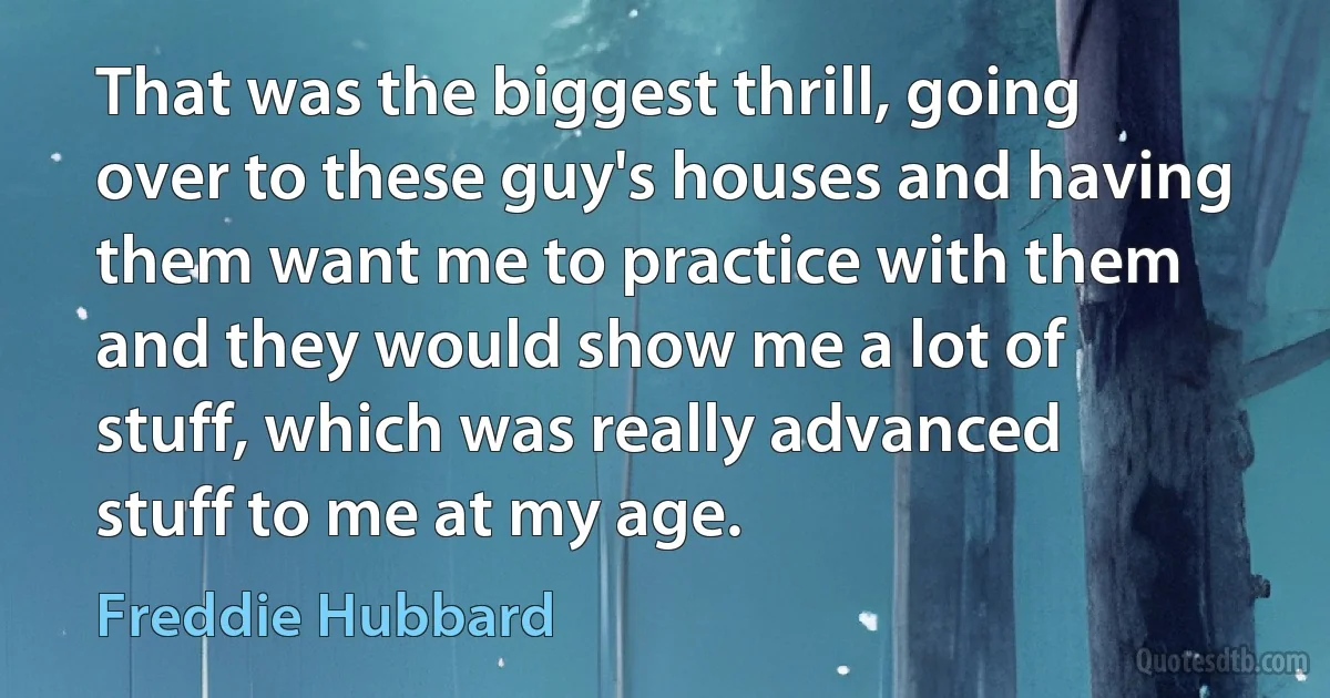 That was the biggest thrill, going over to these guy's houses and having them want me to practice with them and they would show me a lot of stuff, which was really advanced stuff to me at my age. (Freddie Hubbard)