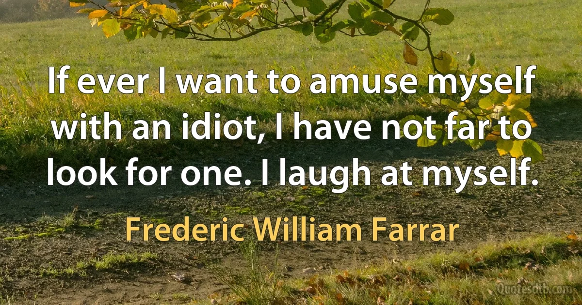 If ever I want to amuse myself with an idiot, I have not far to look for one. I laugh at myself. (Frederic William Farrar)