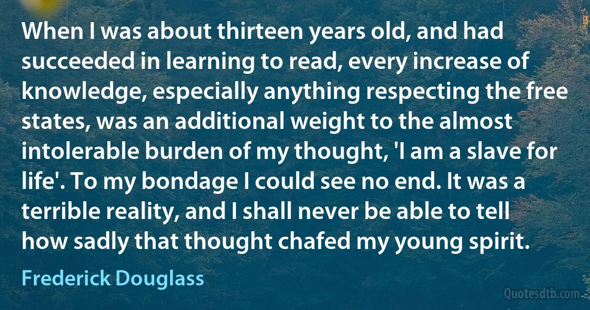 When I was about thirteen years old, and had succeeded in learning to read, every increase of knowledge, especially anything respecting the free states, was an additional weight to the almost intolerable burden of my thought, 'I am a slave for life'. To my bondage I could see no end. It was a terrible reality, and I shall never be able to tell how sadly that thought chafed my young spirit. (Frederick Douglass)