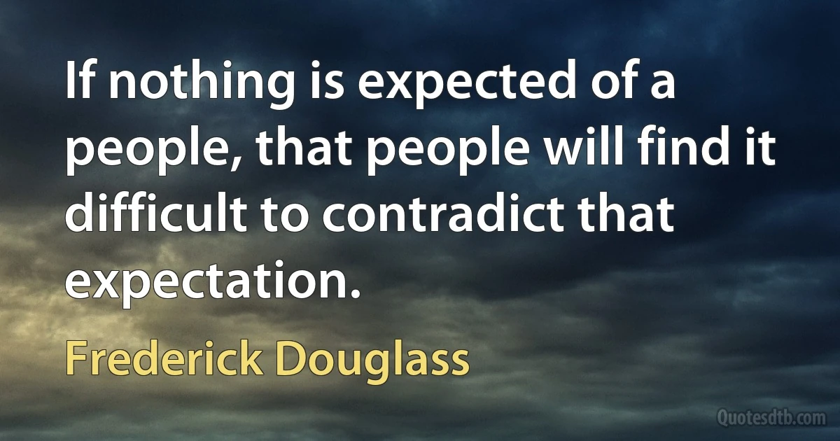 If nothing is expected of a people, that people will find it difficult to contradict that expectation. (Frederick Douglass)