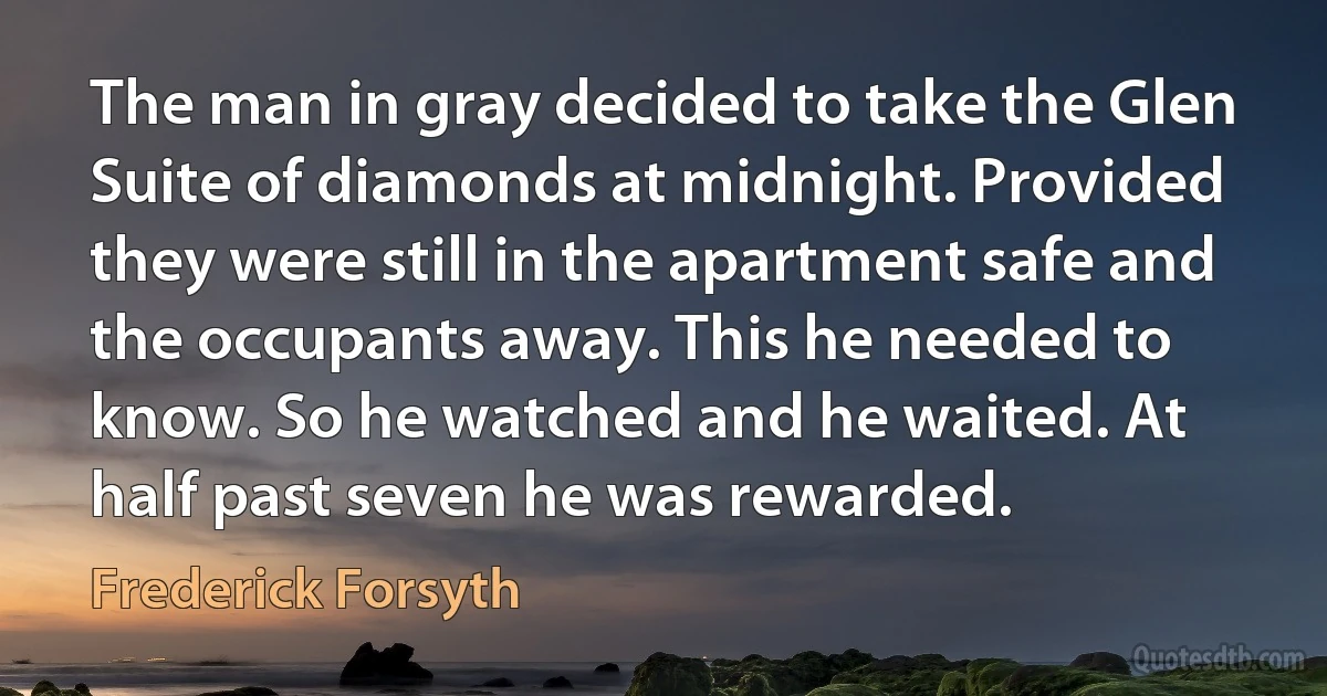 The man in gray decided to take the Glen Suite of diamonds at midnight. Provided they were still in the apartment safe and the occupants away. This he needed to know. So he watched and he waited. At half past seven he was rewarded. (Frederick Forsyth)