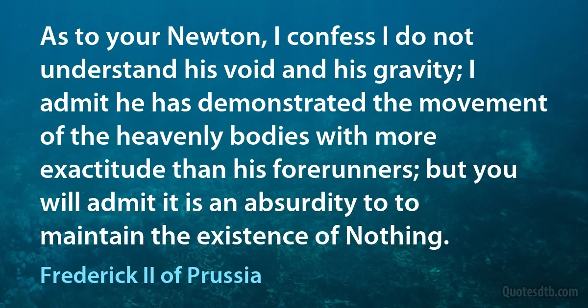 As to your Newton, I confess I do not understand his void and his gravity; I admit he has demonstrated the movement of the heavenly bodies with more exactitude than his forerunners; but you will admit it is an absurdity to to maintain the existence of Nothing. (Frederick II of Prussia)