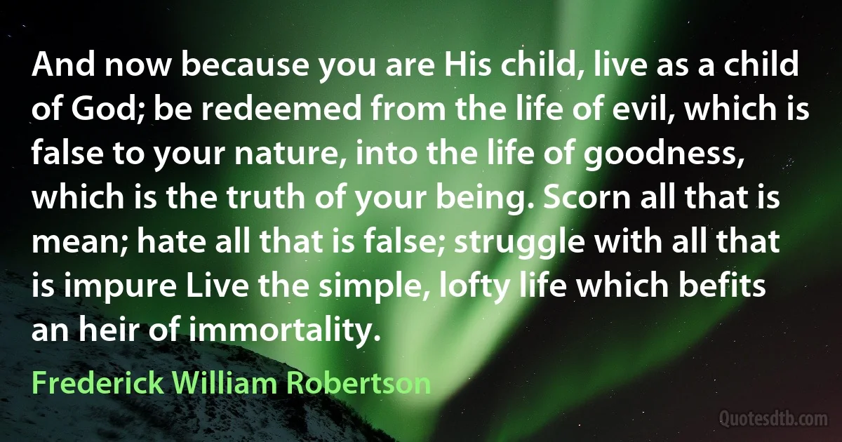 And now because you are His child, live as a child of God; be redeemed from the life of evil, which is false to your nature, into the life of goodness, which is the truth of your being. Scorn all that is mean; hate all that is false; struggle with all that is impure Live the simple, lofty life which befits an heir of immortality. (Frederick William Robertson)