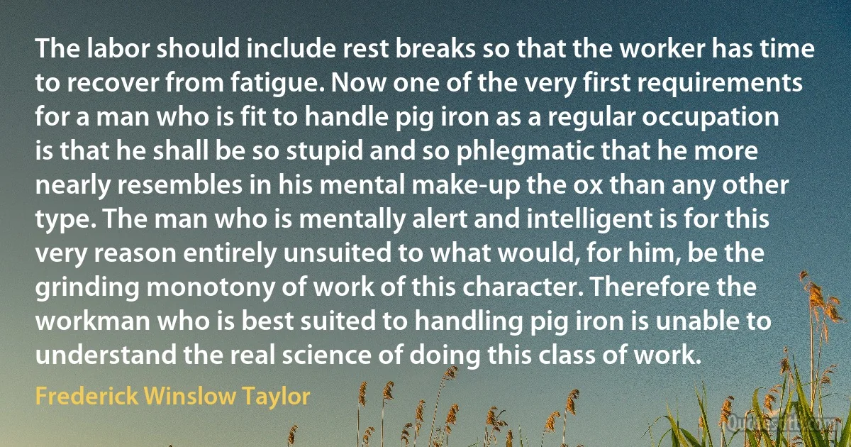 The labor should include rest breaks so that the worker has time to recover from fatigue. Now one of the very first requirements for a man who is fit to handle pig iron as a regular occupation is that he shall be so stupid and so phlegmatic that he more nearly resembles in his mental make-up the ox than any other type. The man who is mentally alert and intelligent is for this very reason entirely unsuited to what would, for him, be the grinding monotony of work of this character. Therefore the workman who is best suited to handling pig iron is unable to understand the real science of doing this class of work. (Frederick Winslow Taylor)