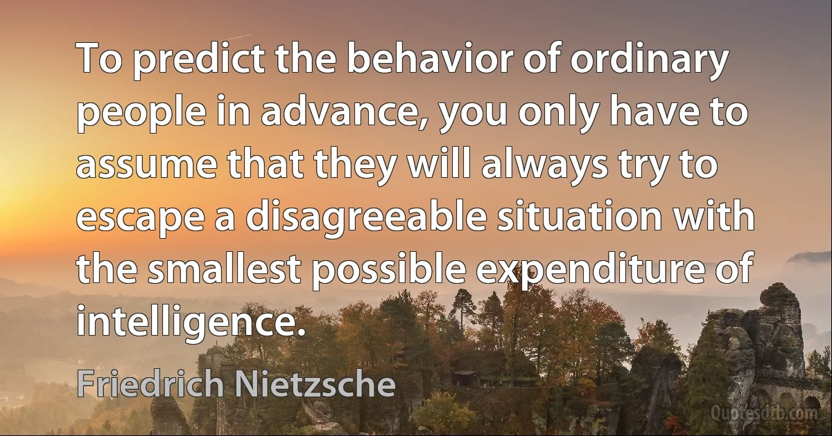 To predict the behavior of ordinary people in advance, you only have to assume that they will always try to escape a disagreeable situation with the smallest possible expenditure of intelligence. (Friedrich Nietzsche)