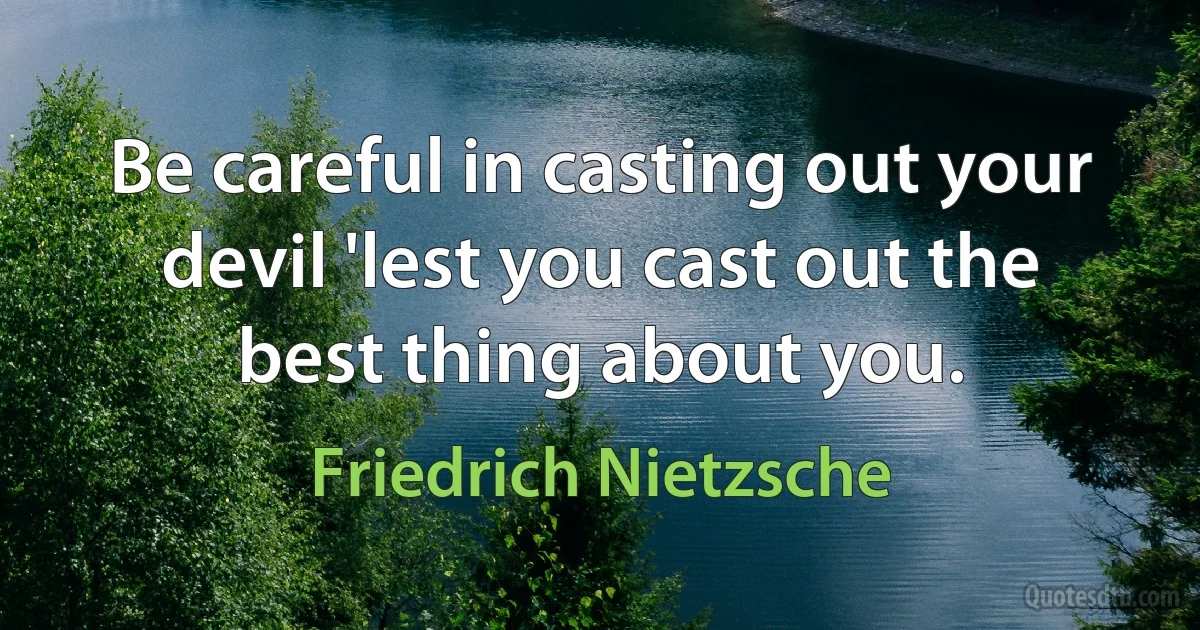 Be careful in casting out your devil 'lest you cast out the best thing about you. (Friedrich Nietzsche)