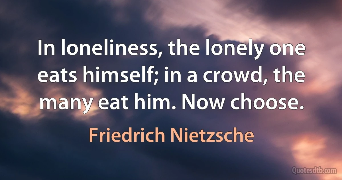 In loneliness, the lonely one eats himself; in a crowd, the many eat him. Now choose. (Friedrich Nietzsche)