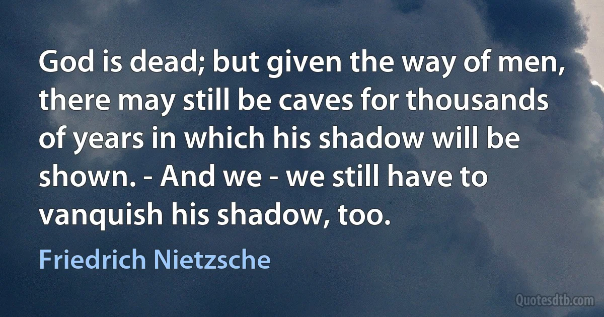 God is dead; but given the way of men, there may still be caves for thousands of years in which his shadow will be shown. - And we - we still have to vanquish his shadow, too. (Friedrich Nietzsche)